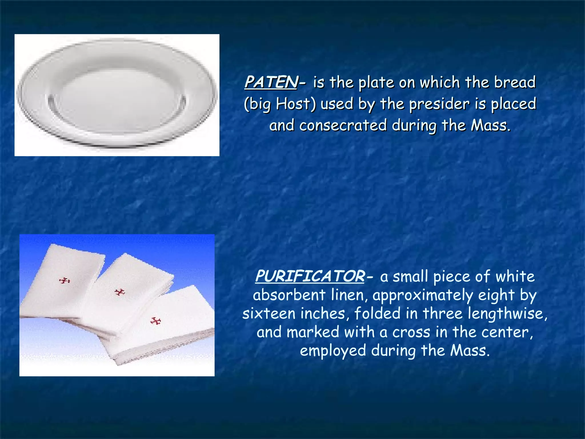PATEN- is the plate on which the bread
(big Host) used by the presider is placed
    and consecrated during the Mass.




  PURIFICATOR- a small piece of white
  absorbent linen, approximately eight by
sixteen inches, folded in three lengthwise,
  and marked with a cross in the center,
        employed during the Mass.
 
