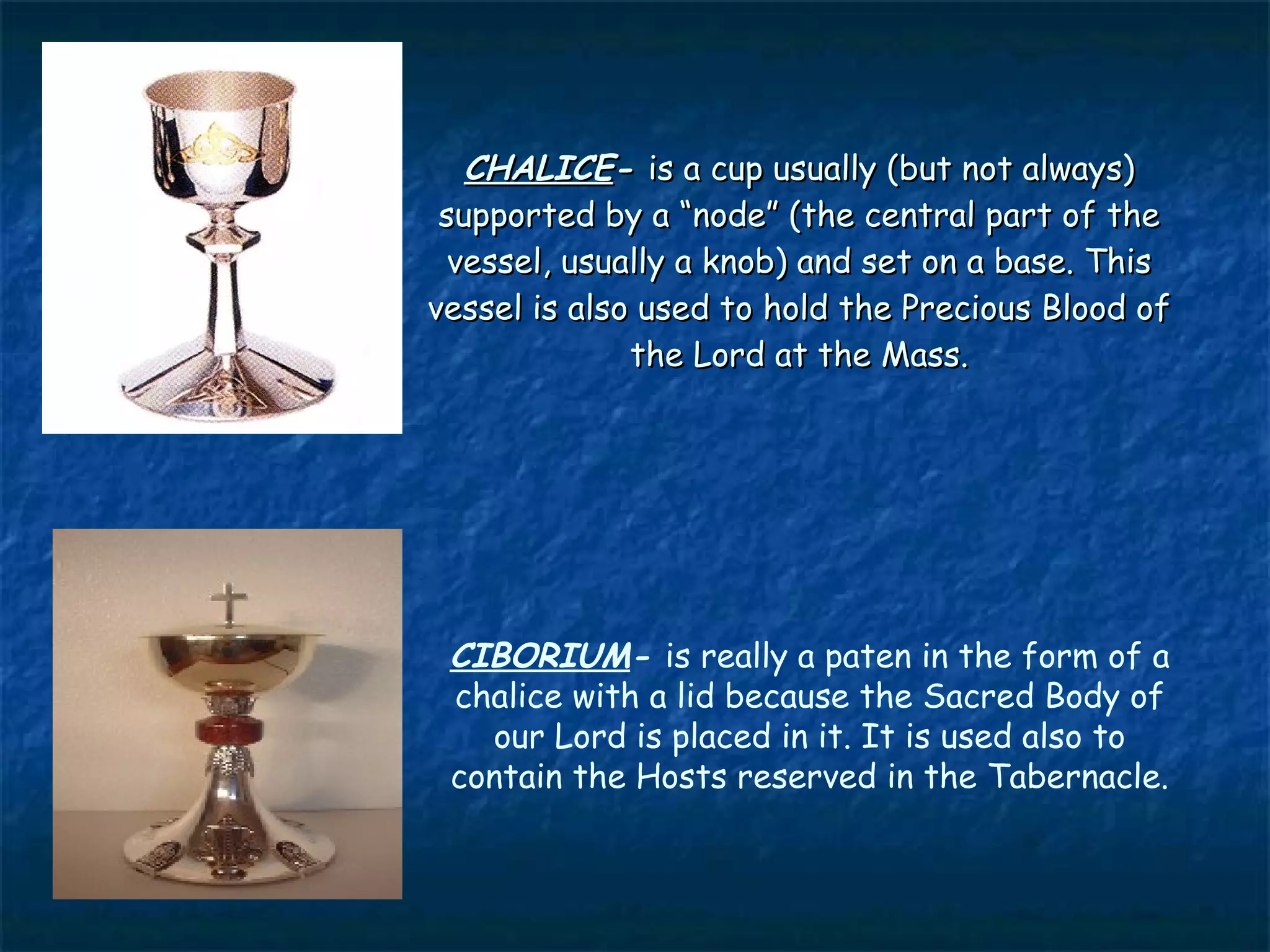 CHALICE- is a cup usually (but not always)
 supported by a “node” (the central part of the
  vessel, usually a knob) and set on a base. This
vessel is also used to hold the Precious Blood of
              the Lord at the Mass.




 CIBORIUM- is really a paten in the form of a
 chalice with a lid because the Sacred Body of
   our Lord is placed in it. It is used also to
 contain the Hosts reserved in the Tabernacle.
 