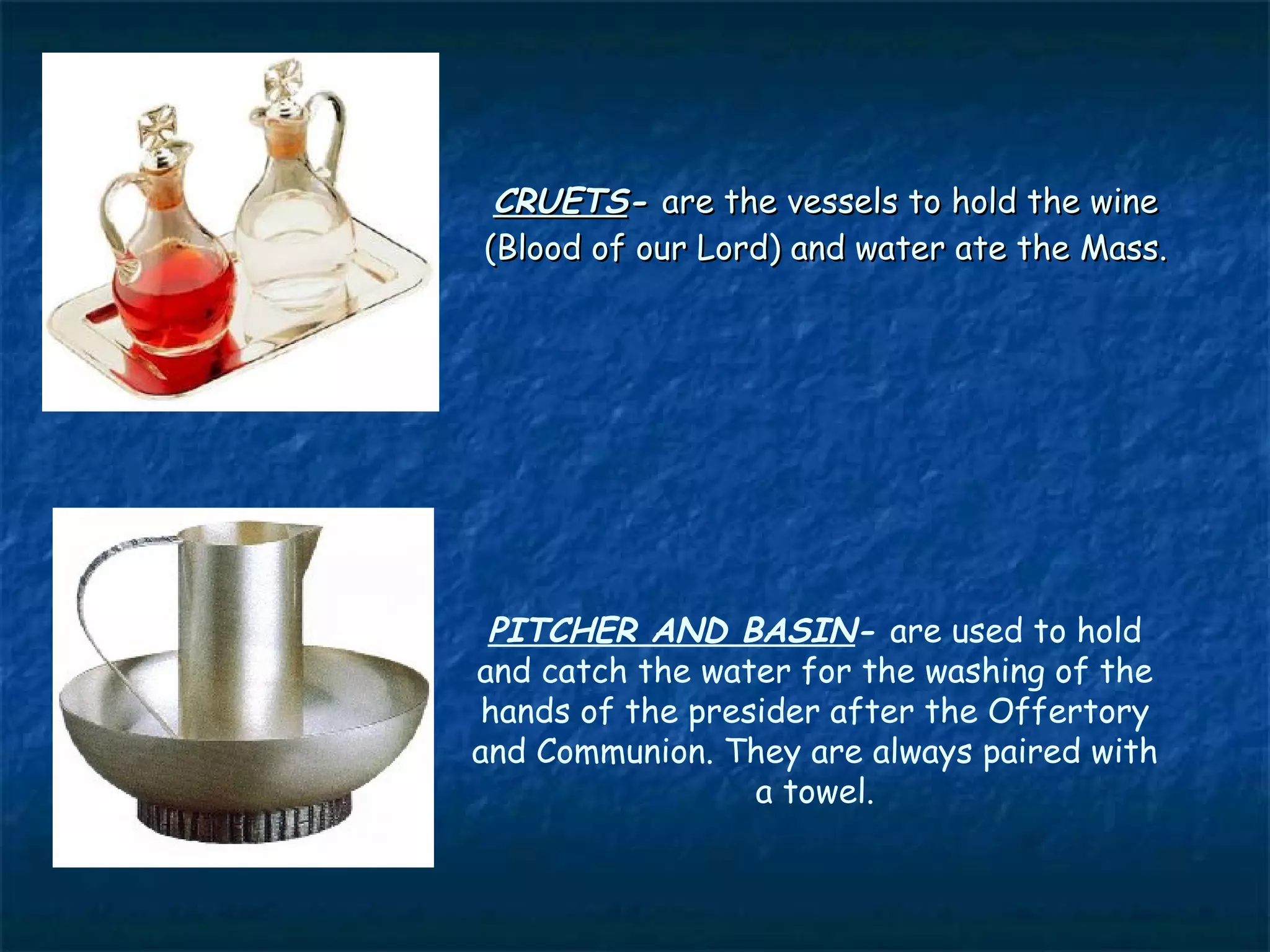 CRUETS- are the vessels to hold the wine
(Blood of our Lord) and water ate the Mass.




 PITCHER AND BASIN- are used to hold
and catch the water for the washing of the
 hands of the presider after the Offertory
and Communion. They are always paired with
                  a towel.
 