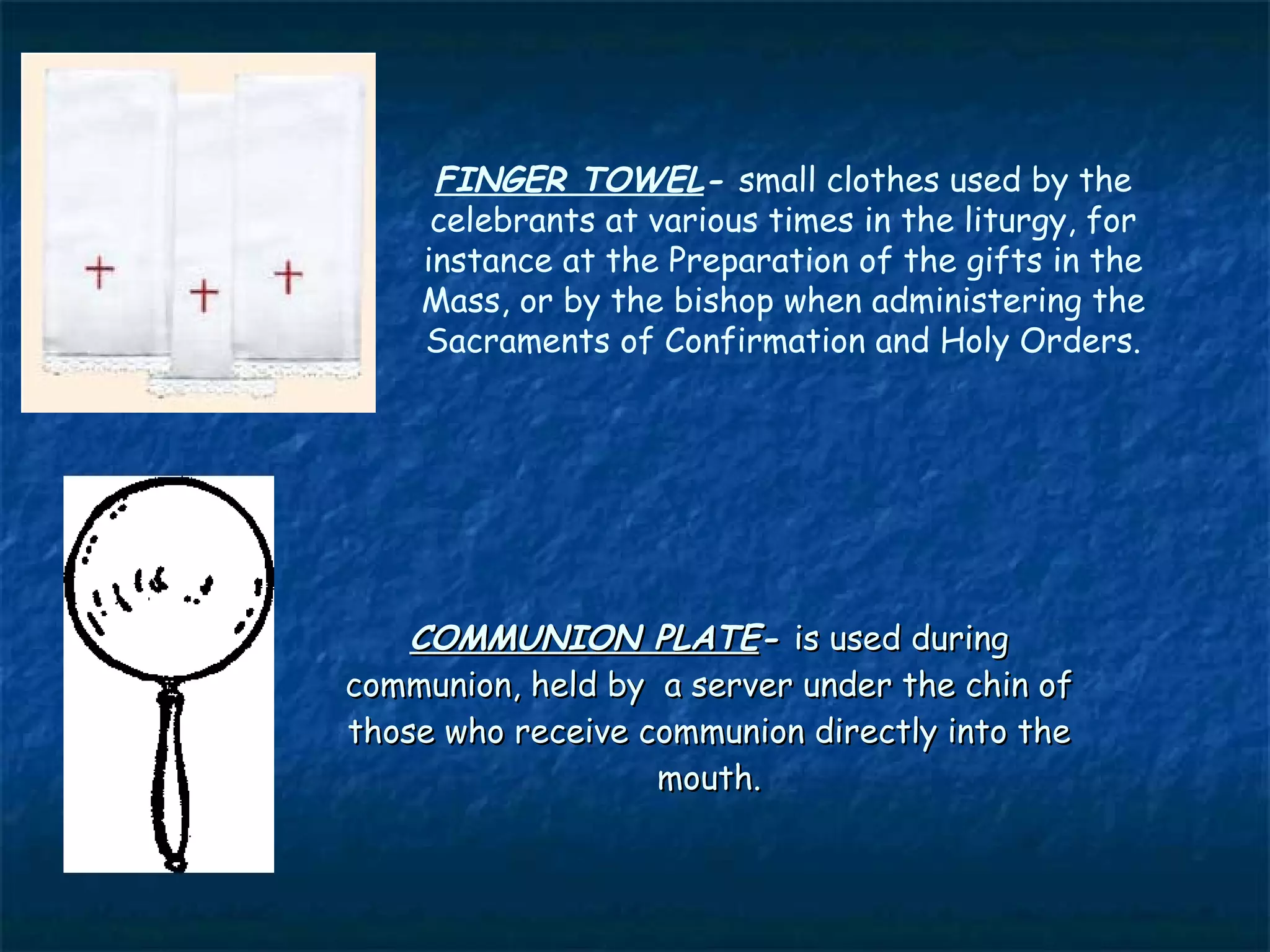 FINGER TOWEL- small clothes used by the
     celebrants at various times in the liturgy, for
    instance at the Preparation of the gifts in the
    Mass, or by the bishop when administering the
    Sacraments of Confirmation and Holy Orders.




    COMMUNION PLATE- is used during
communion, held by a server under the chin of
those who receive communion directly into the
                   mouth.
 