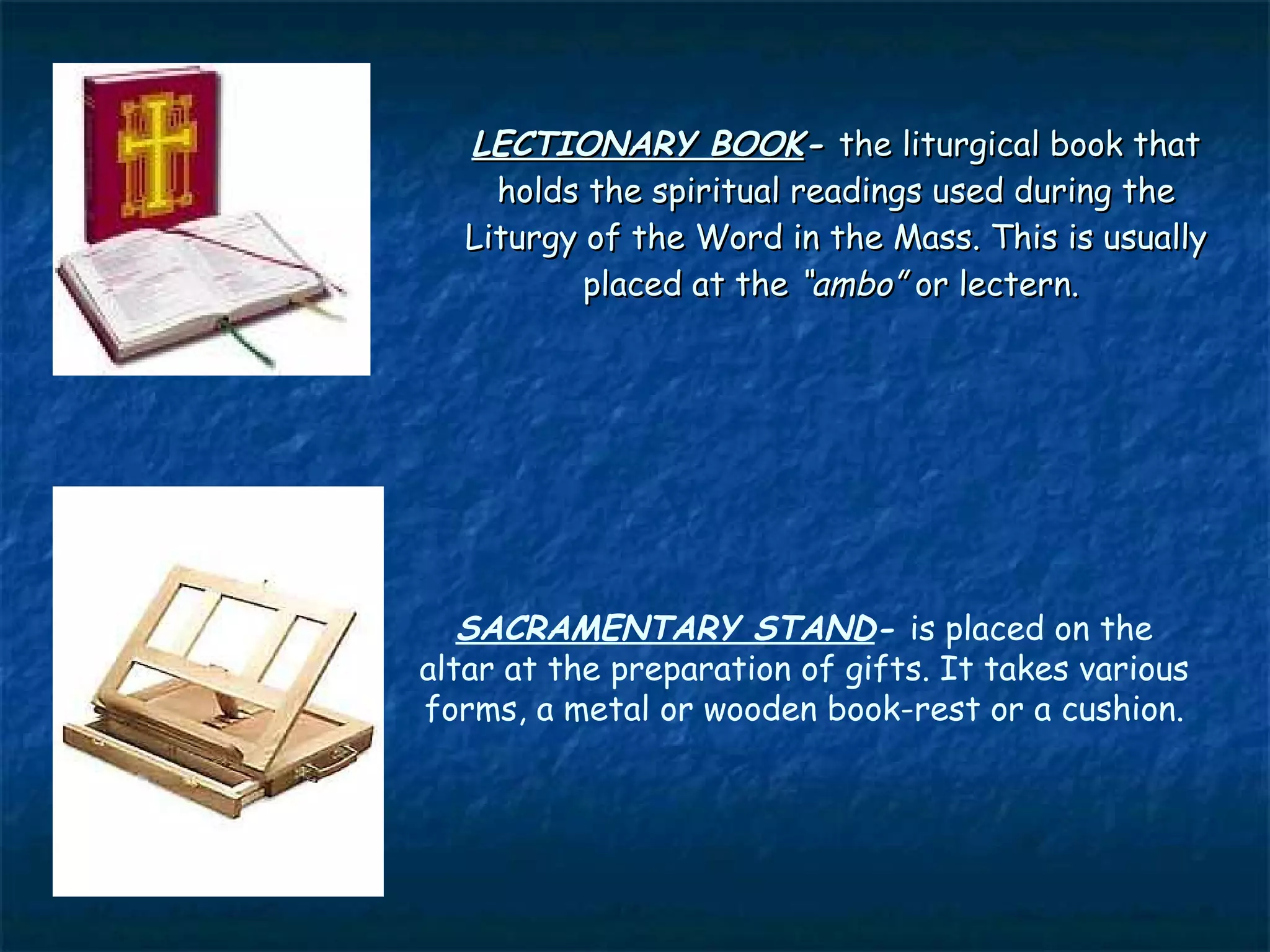 LECTIONARY BOOK- the liturgical book that
     holds the spiritual readings used during the
   Liturgy of the Word in the Mass. This is usually
           placed at the “ambo” or lectern.




   SACRAMENTARY STAND- is placed on the
altar at the preparation of gifts. It takes various
forms, a metal or wooden book-rest or a cushion.
 