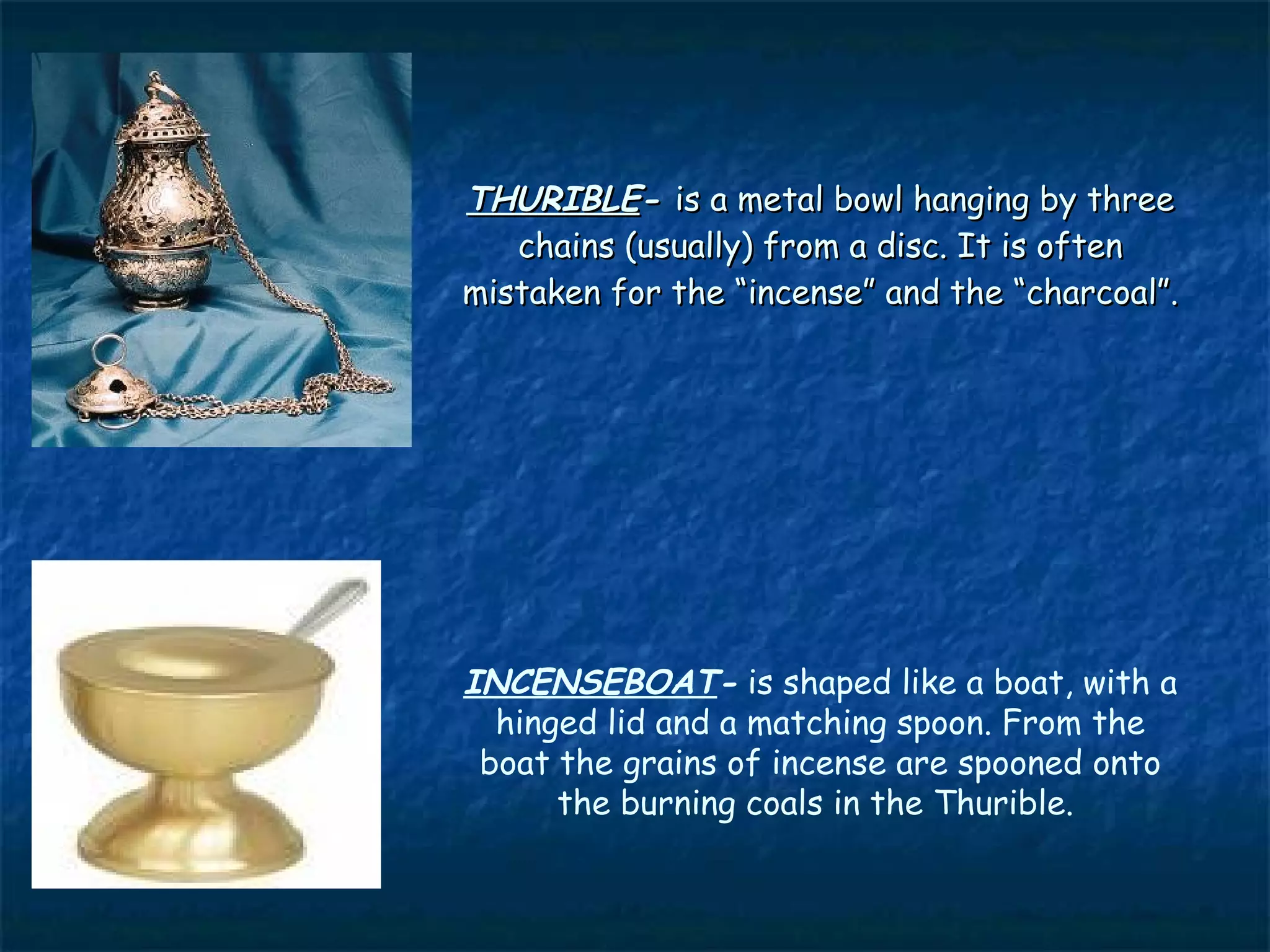 THURIBLE- is a metal bowl hanging by three
   chains (usually) from a disc. It is often
mistaken for the “incense” and the “charcoal”.




INCENSEBOAT- is shaped like a boat, with a
  hinged lid and a matching spoon. From the
 boat the grains of incense are spooned onto
      the burning coals in the Thurible.
 