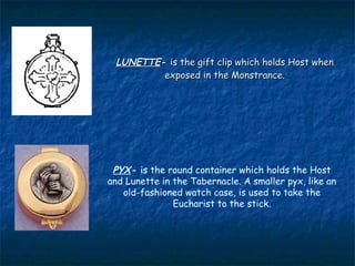 LUNETTE- is the gift clip which holds Host when
         exposed in the Monstrance.




 PYX- is the round container which holds the Host
and Lunette in the Tabernacle. A smaller pyx, like an
   old-fashioned watch case, is used to take the
               Eucharist to the stick.
 