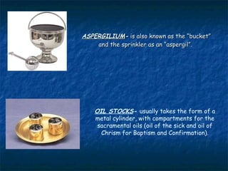 ASPERGILIUM- is also known as the “bucket”
    and the sprinkler as an “aspergil”.




    OIL STOCKS- usually takes the form of a
    metal cylinder, with compartments for the
     sacramental oils (oil of the sick and oil of
      Chrism for Baptism and Confirmation).
 