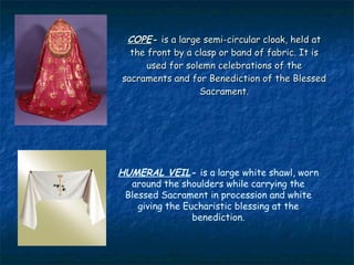 COPE- is a large semi-circular cloak, held at
  the front by a clasp or band of fabric. It is
      used for solemn celebrations of the
sacraments and for Benediction of the Blessed
                  Sacrament.




HUMERAL VEIL- is a large white shawl, worn
  around the shoulders while carrying the
 Blessed Sacrament in procession and white
    giving the Eucharistic blessing at the
                 benediction.
 