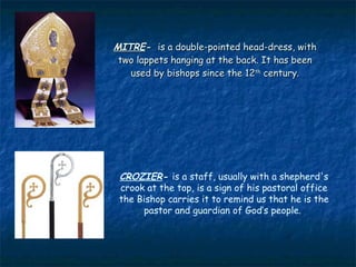 MITRE- is a double-pointed head-dress, with
 two lappets hanging at the back. It has been
   used by bishops since the 12th century.




 CROZIER- is a staff, usually with a shepherd's
 crook at the top, is a sign of his pastoral office
 the Bishop carries it to remind us that he is the
      pastor and guardian of God’s people.
 