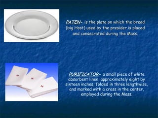 PATEN- is the plate on which the bread
(big Host) used by the presider is placed
    and consecrated during the Mass.




  PURIFICATOR- a small piece of white
  absorbent linen, approximately eight by
sixteen inches, folded in three lengthwise,
  and marked with a cross in the center,
        employed during the Mass.
 