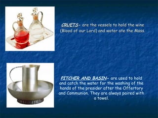 CRUETS- are the vessels to hold the wine
(Blood of our Lord) and water ate the Mass.




 PITCHER AND BASIN- are used to hold
and catch the water for the washing of the
 hands of the presider after the Offertory
and Communion. They are always paired with
                  a towel.
 