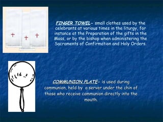 FINGER TOWEL- small clothes used by the
     celebrants at various times in the liturgy, for
    instance at the Preparation of the gifts in the
    Mass, or by the bishop when administering the
    Sacraments of Confirmation and Holy Orders.




    COMMUNION PLATE- is used during
communion, held by a server under the chin of
those who receive communion directly into the
                   mouth.
 