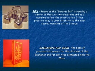 BELL- known as the “Sanctus Bell” is rung by a
  server at Mass, at two elevations and as a
   warming before the consecration. It has
 practical use, to draw attention to the most
       sacred moments of the Liturgy.




    SACRAMENTARY BOOK- the book of
  presidential prayers for the officiant of the
 Eucharist and for any rites connected with the
                     Mass.
 