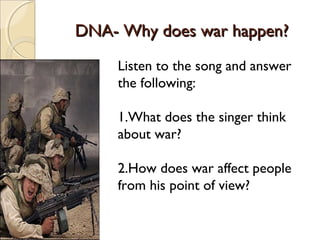 DNA- Why does war happen?DNA- Why does war happen?
Listen to the song and answer
the following:
1.What does the singer think
about war?
2.How does war affect people
from his point of view?
 