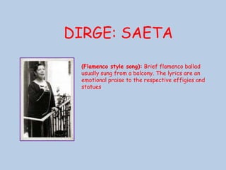 DIRGE: SAETA(Flamenco style song): Brief flamenco ballad usually sung from a balcony. The lyrics are an emotional praise to the respective effigies and statues. 