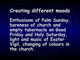 Enthusiasm of Palm Sunday,
bareness of church and
empty tabernacle on Good
Friday and Holy Saturday,
light and music of Easter
Vigil, changing of colours in
the church.
Creating different moods
 