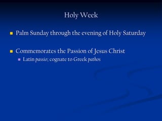 Holy Week

   Palm Sunday through the evening of Holy Saturday

   Commemorates the Passion of Jesus Christ
       Latin passio; cognate to Greek pathos
 