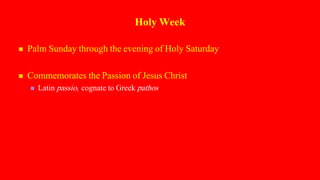 Holy Week
 Palm Sunday through the evening of Holy Saturday
 Commemorates the Passion of Jesus Christ
 Latin passio; cognate to Greek pathos
 