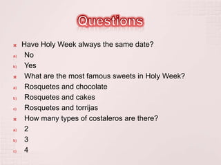     Have Holy Week always the same date?
a)    No
b)    Yes
     What are the most famous sweets in Holy Week?
a)    Rosquetes and chocolate
b)    Rosquetes and cakes
c)    Rosquetes and torrijas
     How many types of costaleros are there?
a)    2
b)    3
c)    4
 