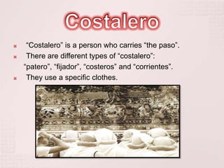     “Costalero” is a person who carries “the paso”.
    There are different types of “costalero”:
    “patero”, “fijador”, “costeros” and “corrientes”.
    They use a specific clothes.
 