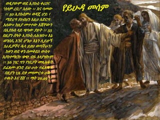 ወዲያውም ወደ ኢየሱስ ቀረበና
“ሰላም ረቢ!” አለው ፡፡ እና ሳመው
፡፡ 50 ኢየሱስም። ወዳጄ ሆይ ፣
ማድረግ ያለብህን እዚህ አድርግ
አለው። ከዚያ መጥተው እጃቸውን
በኢየሱስ ላይ ጭነው ያዙት ፡፡ 55
በዚያን ሰዓት ኢየሱስ ለሕዝቡ። እኔ
ወንበዴ እንደ ሆንሁ እኔን ሊይዙኝ
ጎራዴዎችና ዱላ ይዘህ ወጣችሁን?
ከቀን ወደ ቀን በመቅደስ ውስጥ
እያስተማርኩ ቁጭ ብዬ አላያዝኩም
፡፡ 56 ነገር ግን የነቢያት መጻሕፍት
ይፈጸሙ ዘንድ ይህ ሁሉ ተፈጸመ።
በዚያን ጊዜ ደቀ መዛሙርቱ ሁሉ
ተዉት እና ሸሸ ፡፡ ማት 26,49 ፡፡
የይሁዳ መሳም
 