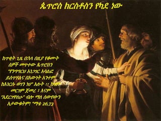 ከጥቂት ጊዜ በኋላ በዚያ የቆሙት
ሰዎች መጥተው ጴጥሮስን
“የንግግርህ አነጋገር አሳልፎ
ይሰጥሃልና በእውነት አንተም
ከእነርሱ ወገን ነህ” አሉት ፡፡ ከዛም
መርገም ጀመረ ፣ እናም
“አደርገዋለሁ” ብሎ ማለ ሰውየውን
አታውቁትም! ”ማቴ 26,73
ጴጥሮስ ክርስቶስን የካደ ነው
 