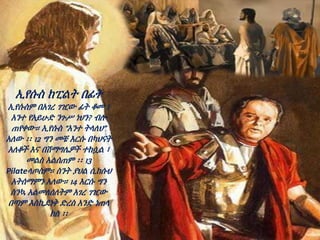 ኢየሱስ ከፒልት በፊት
ኢየሱስም በአገረ ገዢው ፊት ቆመ ፤
አንተ የአይሁድ ንጉሥ ነህን? ብሎ
ጠየቀው። ኢየሱስ “አንተ ትላለህ”
አለው ፡፡ 12 ግን መቼ እርሱ በካህናት
አለቆች እና በሽማግሌዎች ተከሷል ፣
መልስ አልሰጠም ፡፡ 13
Pilateላጦስም። ስንት ያህል ሲከሱህ
አትሰማምን አለው። 14 እርሱ ግን
ስንኳ አልመለሰለትም አገረ ገዢው
በጣም እስኪደነቅ ድረስ አንድ ነጠላ
ክስ ፡፡
 