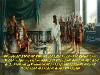 Pilateላጦስም እንደገና ወደ ዋናው ግቢ ገባና ኢየሱስን ጠርቶ። አንተ የአይሁድ ንጉሥ
ነህን? ብለው ጠየቁት ፡፡ 34 ኢየሱስ መልሶ። ይህን የምትጠይቀው በራስህ ነው ወይስ ሌሎች
ስለ እኔ ነግረውሃል? 35 Pilateላጦስ መልሶ። እኔ አይሁዳዊ አይደለሁም? ወገንህ እና
የካህናት አለቆች ለእኔ አሳልፈው ሰጡህ ፤ ምን አደረግህ?
 