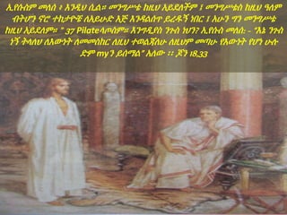 ኢየሱስም መለሰ ፥ እንዲህ ሲል። መንግሥቴ ከዚህ አይደለችም ፤ መንግሥቴስ ከዚህ ዓለም
ብትሆን ኖሮ ተከታዮቼ ለአይሁድ እጅ እንዳልሰጥ ይረዱኝ ነበር ፤ አሁን ግን መንግሥቴ
ከዚህ አይደለም። " 37 Pilateላጦስም። እንግዲያስ ንጉስ ነህን? ኢየሱስ መለሰ: - “እኔ ንጉስ
ነኝ ትላለህ ለእውነት ለመመስከር ለዚህ ተወልጃለሁ ለዚህም መጣሁ የእውነት የሆነ ሁሉ
ድም myን ይሰማል” አለው ፡፡ ጆን 18,33
 