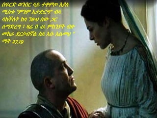 በፍርድ ወንበር ላይ ተቀምጦ እያለ
ሚስቱ “ምንም አታድርግ” ብላ
ላከችለት ከዛ ንፁህ ሰው ጋር
ለማድረግ ፣ ዛሬ በ ‹ሀ› ምክንያት ብዙ
መከራ ደርሶብኛል ስለ እሱ አልመህ ”
ማት 27,19
 