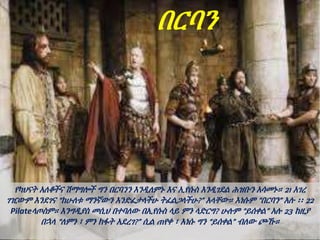 በርባን
የካህናት አለቆችና ሽማግሎች ግን በርባንን እንዲለምኑ እና ኢየሱስ እንዲገደል ሕዝቡን አሳመኑ። 21 አገረ
ገዢውም እንደገና “ከሁለቱ ማንኛውን እንድፈታላችሁ ትፈልጋላችሁ?” አላቸው። እነሱም “በርባን” አሉ ፡፡ 22
Pilateላጦስም። እንግዲያስ መሲህ በተባለው በኢየሱስ ላይ ምን ላድርግ? ሁሉም “ይሰቀል” አሉ 23 ከዚያ
በኋላ “ለምን ፣ ምን ክፋት አደረገ?” ሲል ጠየቀ ፣ እነሱ ግን “ይሰቀል” ብለው ጮኹ።
 