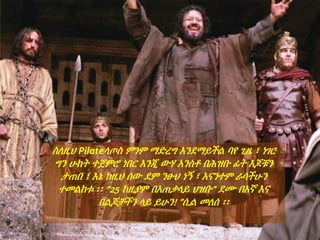 ስለዚህ Pilateላጦስ ምንም ማድረግ እንደማይችል ባየ ጊዜ ፣ ነገር
ግን ሁከት ተጀምሮ ነበር እንጂ ውሃ አንስቶ በሕዝቡ ፊት እጆቹን
ታጠበ ፤ እኔ ከዚህ ሰው ደም ንፁህ ነኝ ፣ እናንተም ራሳችሁን
ተመልከቱ ፡፡ ”25 ከዚያም በአጠቃላይ ህዝቡ“ ደሙ በእኛ እና
በልጆቻችን ላይ ይሁን! ”ሲል መለሰ ፡፡
 
