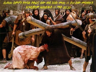 ሲወጡ ስምዖን የተባለ የቀሬና ሰው ወደ እነሱ መጡ ፡፡ ይህ ሰው መስቀሉን
እንዲሸከም አስገደዱት ፡፡ ማት 27,32
 