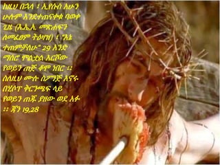 ከዚህ በኋላ ፣ ኢየሱስ አሁን
ሁሉም እንደተጠናቀቁ ባወቀ
ጊዜ (እ.ኤ.አ. መጽሐፍን
ለመፈፀም ትዕዛዝ) ፣ “እኔ
ተጠምቻለሁ” 29 አንድ
ማሰሮ ሞልቷል እርሾው
የወይን ጠጅ ቆሞ ነበር ፡፡
ስለዚህ ሙሉ ስፖንጅ አኖሩ
በሂሶፕ ቅርንጫፍ ላይ
የወይን ጠጁ ያዘው ወደ አፉ
፡፡ ጃን 19,28
 