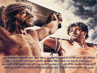 እዚያ ከተሰቀሉት ወንጀለኞች አንዱ “አንተ መሲሑ አይደለህምን? ራስህን እና እኛንም አድን” እያለ ያሾፍበት
ነበር ፡፡ 40 ሌላኛው ግን ገሠጸው። አንተም በተመሳሳይ የፍርድ ውሳኔ ሥር ስለሆንክ እግዚአብሔርን
አልፈራህም? ምንም ስህተት አላደረገም ፡፡ 42 እርሱም። ኢየሱስ ሆይ ፣ ወደ መንግሥትህ በመጣህ ጊዜ አስበኝ
አለው። 43 እርሱም መልሶ እውነት እውነት እልሃለሁ ዛሬ ከእኔ ጋር በገነት ትሆናለህ አለው። ሉክ 23,39
 