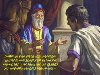 በመሸም ጊዜ ዮሴፍ የሚባል አንድ ሀብታም ሰው
ከአርማትያስ መጣ እርሱም ደግሞ የኢየሱስ ደቀ
መዝሙር ነበር ፡፡ ወደ Pilateላጦስ ሄዶ የኢየሱስን
ሥጋ ጠየቀ; Pilateላጦስም እንዲሰጠው አዘዘ ፡፡
 