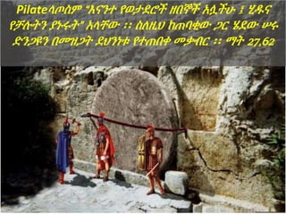 Pilateላጦስም “እናንተ የወታደሮች ዘበኞች አሏችሁ ፤ ሂዱና
የቻሉትን ያኑሩት” አላቸው ፡፡ ስለዚህ ከጠባቂው ጋር ሄደው ሠሩ
ድንጋዩን በመዝጋት ደህንነቱ የተጠበቀ መቃብር ፡፡ ማት 27,62
 