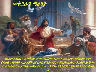 መቅደሱን ማፅዳት
ከዚያም ኢየሱስ ወደ መቅደሱ ገብቶ የሚሸጡትን ሁሉ አባረረ በቤተ መቅደስም ገዝቶ
የገንዘብ ለዋጮችን ጠረጴዛዎች እና ርግብ የሚሸጡትን ወንበሮች ገለበጠ። እርሱም አላቸው።
‹ቤቴ የጸሎት ቤት ይባላል› ተብሎ ተጽ isል ፡፡ እናንተ ግን የወንበዴዎች ዋሻ እያደረጋችሁት
ነው
 