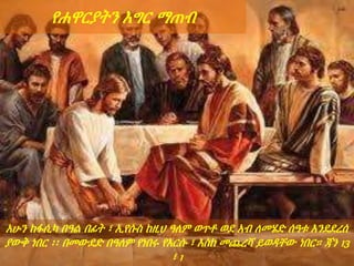 አሁን ከፋሲካ በዓል በፊት ፣ ኢየሱስ ከዚህ ዓለም ወጥቶ ወደ አብ ለመሄድ ሰዓቱ እንደደረሰ
ያውቅ ነበር ፡፡ በመውደድ በዓለም የነበሩ የእርሱ ፣ እስከ መጨረሻ ይወዳቸው ነበር። ጃን 13
፣ 1
የሐዋርያትን እግር ማጠብ
 