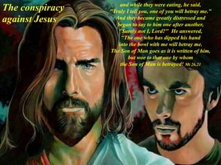 and while they were eating, he said,
"Truly I tell you, one of you will betray me."
And they became greatly distressed and
began to say to him one after another,
"Surely not I, Lord?" He answered,
"The one who has dipped his hand
into the bowl with me will betray me.
The Son of Man goes as it is written of him,
but woe to that one by whom
the Son of Man is betrayed! Mt 26,21
The conspiracy
against Jesus
 