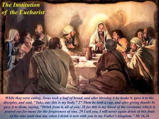 The Institution
of the Eucharist
While they were eating, Jesus took a loaf of bread, and after blessing it he broke it, gave it to the
disciples, and said, "Take, eat; this is my body." 27 Then he took a cup, and after giving thanks he
gave it to them, saying, "Drink from it, all of you; 28 for this is my blood of the covenant, which is
poured out for many for the forgiveness of sins. 29 I tell you, I will never again drink of this fruit
of the vine until that day when I drink it new with you in my Father's kingdom." Mt 26,26
 