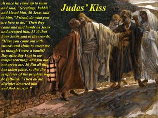 At once he came up to Jesus
and said, "Greetings, Rabbi!"
and kissed him. 50 Jesus said
to him, "Friend, do what you
are here to do." Then they
came and laid hands on Jesus
and arrested him. 55 At that
hour Jesus said to the crowds,
"Have you come out with
swords and clubs to arrest me
as though I were a bandit?
Day after day I sat in the
temple teaching, and you did
not arrest me. 56 But all this
has taken place, so that the
scriptures of the prophets may
be fulfilled." Then all the
disciples deserted him
and fled. Mt 26,49 ."
Judas’ Kiss
 