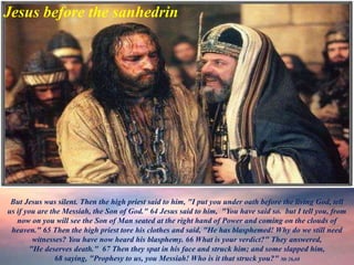 Jesus before the sanhedrin
But Jesus was silent. Then the high priest said to him, "I put you under oath before the living God, tell
us if you are the Messiah, the Son of God." 64 Jesus said to him, "You have said so. but I tell you, from
now on you will see the Son of Man seated at the right hand of Power and coming on the clouds of
heaven." 65 Then the high priest tore his clothes and said, "He has blasphemed! Why do we still need
witnesses? You have now heard his blasphemy. 66 What is your verdict?" They answered,
"He deserves death." 67 Then they spat in his face and struck him; and some slapped him,
68 saying, "Prophesy to us, you Messiah! Who is it that struck you?" Mt 26,68
 