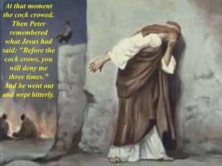 At that moment
the cock crowed.
Then Peter
remembered
what Jesus had
said: "Before the
cock crows, you
will deny me
three times."
And he went out
and wept bitterly.
 