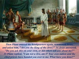 Then Pilate entered the headquarters again, summoned Jesus,
and asked him, "Are you the King of the Jews?" 34 Jesus answered,
"Do you ask this on your own, or did others tell you about me?"
35 Pilate replied, "I am not a Jew, am I? Your own nation and the
chief priests have handed you over to me. What have you done?"
 