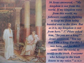 36 Jesus answered, - "My
kingdom is not from this
world. If my kingdom were
from this world, my
followers would be fighting
to keep me from being
handed over to the Jews. But
as it is, my kingdom is not
from here." 37 Pilate asked
him, "So you are a king?"
Jesus answered, "You say
that I am a king. For this I
was born, and for this I
came into the world, to
testify to the truth. Everyone
who belongs to the truth
listens to my voice." Jn 18,33
 