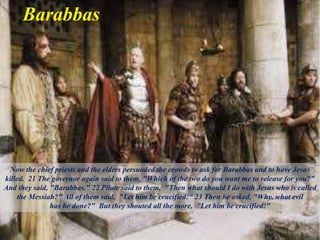 Barabbas
Now the chief priests and the elders persuaded the crowds to ask for Barabbas and to have Jesus
killed. 21 The governor again said to them, "Which of the two do you want me to release for you?"
And they said, "Barabbas." 22 Pilate said to them, "Then what should I do with Jesus who is called
the Messiah?" All of them said, "Let him be crucified!“ 23 Then he asked, "Why, what evil
has he done?" But they shouted all the more, "Let him be crucified!"
 