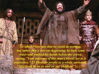 So when Pilate saw that he could do nothing,
but rather that a riot was beginning, he took some
water and washed his hands before the crowd,
saying, "I am innocent of this man's blood; see to it
yourselves.“ 25 Then the people as a whole answered,
"His blood be on us and on our children!”Mt 27,20
 