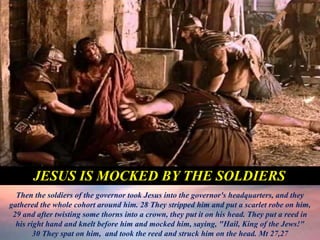 Then the soldiers of the governor took Jesus into the governor's headquarters, and they
gathered the whole cohort around him. 28 They stripped him and put a scarlet robe on him,
29 and after twisting some thorns into a crown, they put it on his head. They put a reed in
his right hand and knelt before him and mocked him, saying, "Hail, King of the Jews!"
30 They spat on him, and took the reed and struck him on the head. Mt 27,27
JESUS IS MOCKED BY THE SOLDIERS
 