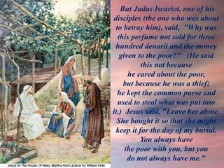 But Judas Iscariot, one of his
disciples (the one who was about
to betray him), said, "Why was
this perfume not sold for three
hundred denarii and the money
given to the poor?" (He said
this not because
he cared about the poor,
but because he was a thief;
he kept the common purse and
used to steal what was put into
it.) Jesus said, "Leave her alone.
She bought it so that she might
keep it for the day of my burial.
You always have
the poor with you, but you
do not always have me."
 