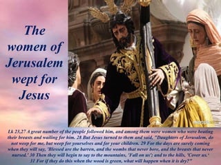 The
women of
Jerusalem
wept for
Jesus
Lk 23,27 A great number of the people followed him, and among them were women who were beating
their breasts and wailing for him. 28 But Jesus turned to them and said, "Daughters of Jerusalem, do
not weep for me, but weep for yourselves and for your children. 29 For the days are surely coming
when they will say, 'Blessed are the barren, and the wombs that never bore, and the breasts that never
nursed.' 30 Then they will begin to say to the mountains, 'Fall on us'; and to the hills, 'Cover us.‘
31 For if they do this when the wood is green, what will happen when it is dry?"
 