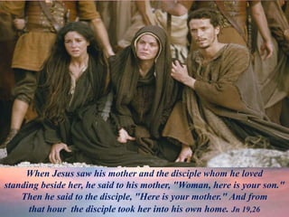 When Jesus saw his mother and the disciple whom he loved
standing beside her, he said to his mother, "Woman, here is your son."
Then he said to the disciple, "Here is your mother." And from
that hour the disciple took her into his own home. Jn 19,26
 