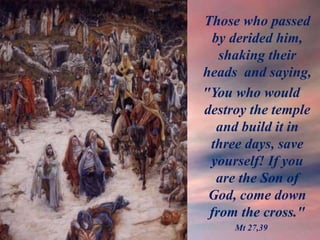 Those who passed
by derided him,
shaking their
heads and saying,
"You who would
destroy the temple
and build it in
three days, save
yourself! If you
are the Son of
God, come down
from the cross."
Mt 27,39
 